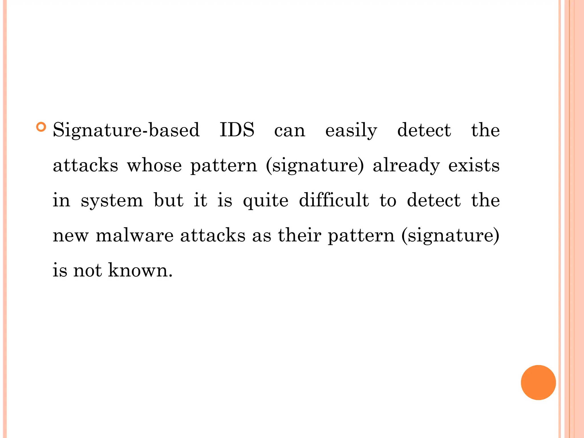  Signature-based IDS can easily detect the
attacks whose pattern (signature) already exists
in system but it is quite difficult to detect the
new malware attacks as their pattern (signature)
is not known.
 
