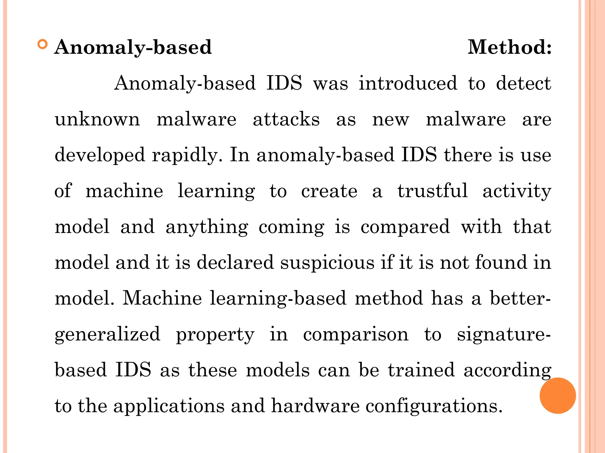  Anomaly-based Method:
Anomaly-based IDS was introduced to detect
unknown malware attacks as new malware are
developed rapidly. In anomaly-based IDS there is use
of machine learning to create a trustful activity
model and anything coming is compared with that
model and it is declared suspicious if it is not found in
model. Machine learning-based method has a better-
generalized property in comparison to signature-
based IDS as these models can be trained according
to the applications and hardware configurations.
 