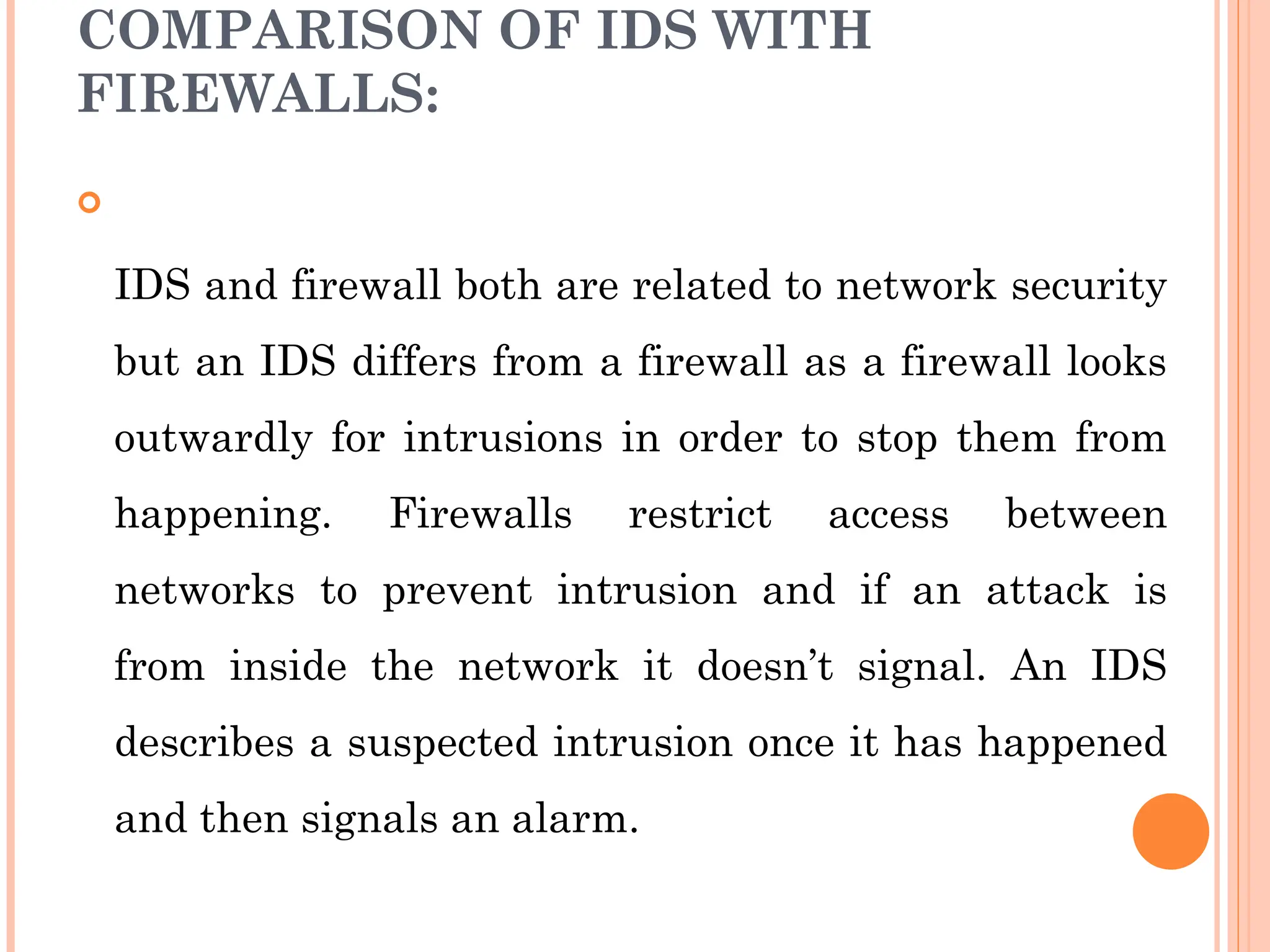 COMPARISON OF IDS WITH
FIREWALLS:

IDS and firewall both are related to network security
but an IDS differs from a firewall as a firewall looks
outwardly for intrusions in order to stop them from
happening. Firewalls restrict access between
networks to prevent intrusion and if an attack is
from inside the network it doesn’t signal. An IDS
describes a suspected intrusion once it has happened
and then signals an alarm.
 