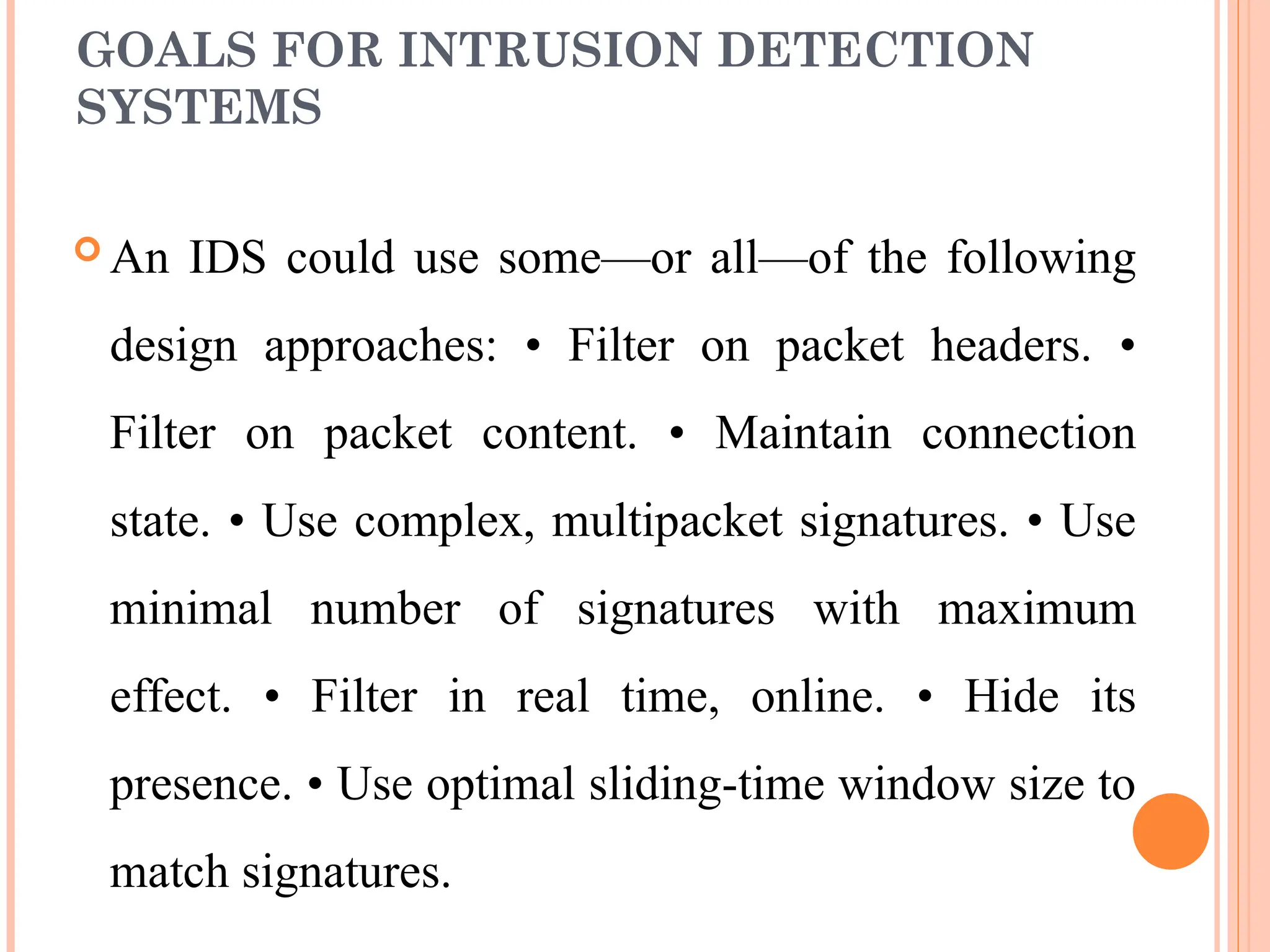 GOALS FOR INTRUSION DETECTION
SYSTEMS
 An IDS could use some—or all—of the following
design approaches: • Filter on packet headers. •
Filter on packet content. • Maintain connection
state. • Use complex, multipacket signatures. • Use
minimal number of signatures with maximum
effect. • Filter in real time, online. • Hide its
presence. • Use optimal sliding-time window size to
match signatures.
 