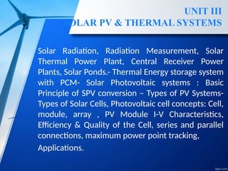 UNIT III
SOLAR PV & THERMAL SYSTEMS
Solar Radiation, Radiation Measurement, Solar
Thermal Power Plant, Central Receiver Power
Plants, Solar Ponds.- Thermal Energy storage system
with PCM- Solar Photovoltaic systems : Basic
Principle of SPV conversion – Types of PV Systems-
Types of Solar Cells, Photovoltaic cell concepts: Cell,
module, array , PV Module I-V Characteristics,
Efficiency & Quality of the Cell, series and parallel
connections, maximum power point tracking,
Applications.
 