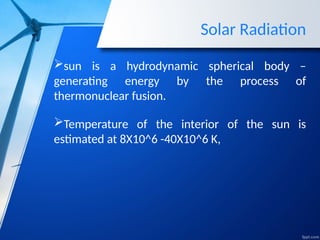 Solar Radiation
sun is a hydrodynamic spherical body –
generating energy by the process of
thermonuclear fusion.
Temperature of the interior of the sun is
estimated at 8X10^6 -40X10^6 K,
 