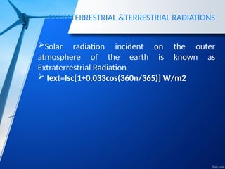 EXTRATERRESTRIAL &TERRESTRIAL RADIATIONS
Solar radiation incident on the outer
atmosphere of the earth is known as
Extraterrestrial Radiation
 Iext=Isc[1+0.033cos(360n/365)] W/m2
 