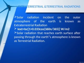 EXTRATERRESTRIAL &TERRESTRIAL RADIATIONS
Solar radiation incident on the outer
atmosphere of the earth is known as
Extraterrestrial Radiation
 Iext=Isc[1+0.033cos(360n/365)] W/m2
Solar radiation that reaches earth surface after
passing through the earth‟s atmosphere is known
as Terrestrial Radiation.
 