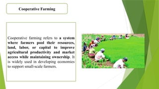 Cooperative Farming
Cooperative farming refers to a system
where farmers pool their resources,
land, labor, or capital to improve
agricultural productivity and market
access while maintaining ownership. It
is widely used in developing economies
to support small-scale farmers.
 