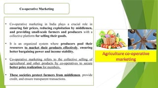 Co-operative Marketing
• Co-operative marketing in India plays a crucial role in
ensuring fair prices, reducing exploitation by middlemen,
and providing small-scale farmers and producers with a
collective platform for selling their goods.
• It is an organized system where producers pool their
resources to market their products effectively, ensuring
better bargaining power and income stability.
• Co-operative marketing refers to the collective selling of
agricultural and other products by co-operatives to secure
better price realization for members.
• These societies protect farmers from middlemen, provide
credit, and ensure transparent transactions.
 