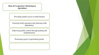 Role of Co-operative Marketing in
Agriculture
Providing market access to small farmers
Ensuring timely payments and reducing credit
dependency.
Improving quality control through grading and
standardization.
Promoting export of agricultural goods.
 
