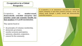 Co-operatives in a Global
Perspective
Co-operatives are member-owned,
democratically controlled enterprises that
prioritize social and economic benefits for
their members over profit maximization.
They operate based on
• the principles of voluntary membership,
• democratic governance,
• member economic participation,
• autonomy, education, cooperation,
• concern for the community.
A co-operative is an autonomous association of individuals
united voluntarily to meet their common economic, social, and
cultural needs through a jointly owned and democratically
controlled enterprise.
 