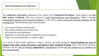 Historical Background of Cooperatives
The cooperative movement originated in the context of the Industrial Revolution, which began in the late
18th century in Britain. This was a period of rapid industrialization and urbanization. While it brought
technological progress and increased production, it also led to severe social and economic problems for the
working class. The following issues were prevalent:
• Low wages and long working hours.
• Poor living conditions in crowded cities.
• Job insecurity and exploitation.
• High prices of essential goods controlled by private capitalists.
• Little to no social protection or workers' rights.
As a result of these harsh conditions, workers, artisans, and small producers started looking for ways to
support each other, secure fair prices, and improve their standard of living. One of the most innovative
solutions was the idea of forming cooperatives—organizations owned and run collectively by members for
their mutual benefit.
 