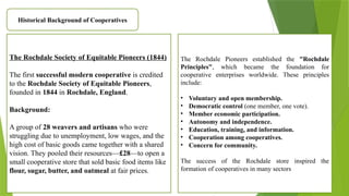 Historical Background of Cooperatives
The Rochdale Society of Equitable Pioneers (1844)
The first successful modern cooperative is credited
to the Rochdale Society of Equitable Pioneers,
founded in 1844 in Rochdale, England.
Background:
A group of 28 weavers and artisans who were
struggling due to unemployment, low wages, and the
high cost of basic goods came together with a shared
vision. They pooled their resources—£28—to open a
small cooperative store that sold basic food items like
flour, sugar, butter, and oatmeal at fair prices.
The Rochdale Pioneers established the "Rochdale
Principles", which became the foundation for
cooperative enterprises worldwide. These principles
include:
• Voluntary and open membership.
• Democratic control (one member, one vote).
• Member economic participation.
• Autonomy and independence.
• Education, training, and information.
• Cooperation among cooperatives.
• Concern for community.
The success of the Rochdale store inspired the
formation of cooperatives in many sectors
 