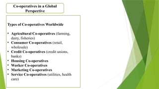 Co-operatives in a Global
Perspective
Types of Co-operatives Worldwide
• Agricultural Co-operatives (farming,
dairy, fisheries)
• Consumer Co-operatives (retail,
wholesale)
• Credit Co-operatives (credit unions,
banks)
• Housing Co-operatives
• Worker Co-operatives
• Marketing Co-operatives
• Service Co-operatives (utilities, health
care)
 