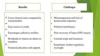  Lower interest rates compared to
moneylenders.

Easy access to credit.

Encourages collective welfare.

Dividends or returns on shares to
members.

Financial education and support.
• Mismanagement and lack of
professional expertise.
•
Political interference.
•
Poor recovery of loans (NPA issues).
•
Limited scope and resources.
•
Sometimes weaker regulatory
oversight.
Benefits Challenges
 