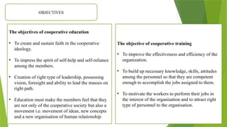 OBJECTIVES
The objectives of cooperative education
• To create and sustain faith in the cooperative
ideology.
• To impress the spirit of self-help and self-reliance
among the members.
• Creation of right type of leadership, possessing
vision, foresight and ability to lead the masses on
right path.
• Education must make the members feel that they
are not only of the cooperative society but also a
movement i.e. movement of ideas, new concepts
and a new organisation of human relationship.
The objective of cooperative training
• To improve the effectiveness and efficiency of the
organization.
• To build up necessary knowledge, skills, attitudes
among the personnel so that they are competent
enough to accomplish the jobs assigned to them.
• To motivate the workers to perform their jobs in
the interest of the organisation and to attract right
type of personnel to the organisation.
 