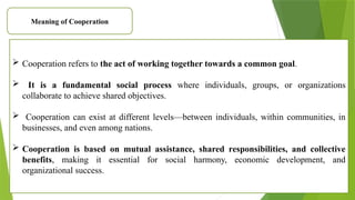Meaning of Cooperation
 Cooperation refers to the act of working together towards a common goal.
 It is a fundamental social process where individuals, groups, or organizations
collaborate to achieve shared objectives.
 Cooperation can exist at different levels—between individuals, within communities, in
businesses, and even among nations.
 Cooperation is based on mutual assistance, shared responsibilities, and collective
benefits, making it essential for social harmony, economic development, and
organizational success.
 