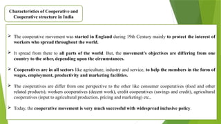 Characteristics of Cooperative and
Cooperative structure in India
 The cooperative movement was started in England during 19th Century mainly to protect the interest of
workers who spread throughout the world.
 It spread from there to all parts of the world. But, the movement’s objectives are differing from one
country to the other, depending upon the circumstances.
 Cooperatives are in all sectors like agriculture, industry and service, to help the members in the form of
wages, employment, productivity and marketing facilities.
 The cooperatives are differ from one perspective to the other like consumer cooperatives (food and other
related products), workers cooperatives (decent work), credit cooperatives (savings and credit), agricultural
cooperatives (input to agricultural production, pricing and marketing) etc.,
 Today, the cooperative movement is very much successful with widespread inclusive policy.
 