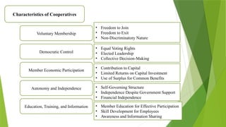 Characteristics of Cooperatives
Voluntary Membership
Democratic Control
Member Economic Participation
Autonomy and Independence
Education, Training, and Information
• Freedom to Join
• Freedom to Exit
• Non-Discriminatory Nature
• Equal Voting Rights
• Elected Leadership
• Collective Decision-Making
• Contribution to Capital
• Limited Returns on Capital Investment
• Use of Surplus for Common Benefits
• Self-Governing Structure
• Independence Despite Government Support
• Financial Independence
• Member Education for Effective Participation
• Skill Development for Employees
• Awareness and Information Sharing
 