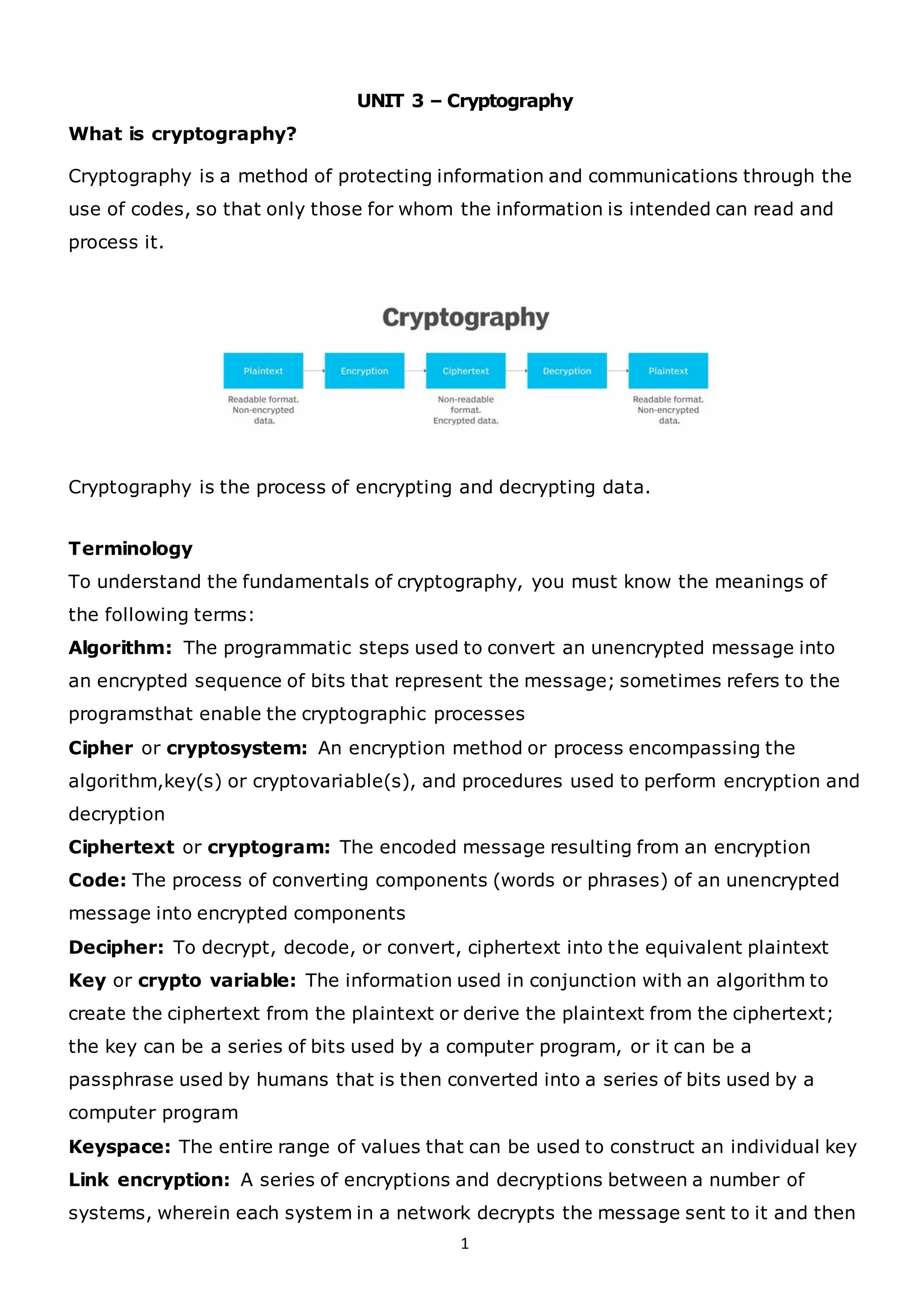 1
UNIT 3 – Cryptography
What is cryptography?
Cryptography is a method of protecting information and communications through the
use of codes, so that only those for whom the information is intended can read and
process it.
Cryptography is the process of encrypting and decrypting data.
Terminology
To understand the fundamentals of cryptography, you must know the meanings of
the following terms:
Algorithm: The programmatic steps used to convert an unencrypted message into
an encrypted sequence of bits that represent the message; sometimes refers to the
programsthat enable the cryptographic processes
Cipher or cryptosystem: An encryption method or process encompassing the
algorithm,key(s) or cryptovariable(s), and procedures used to perform encryption and
decryption
Ciphertext or cryptogram: The encoded message resulting from an encryption
Code: The process of converting components (words or phrases) of an unencrypted
message into encrypted components
Decipher: To decrypt, decode, or convert, ciphertext into the equivalent plaintext
Key or crypto variable: The information used in conjunction with an algorithm to
create the ciphertext from the plaintext or derive the plaintext from the ciphertext;
the key can be a series of bits used by a computer program, or it can be a
passphrase used by humans that is then converted into a series of bits used by a
computer program
Keyspace: The entire range of values that can be used to construct an individual key
Link encryption: A series of encryptions and decryptions between a number of
systems, wherein each system in a network decrypts the message sent to it and then
 