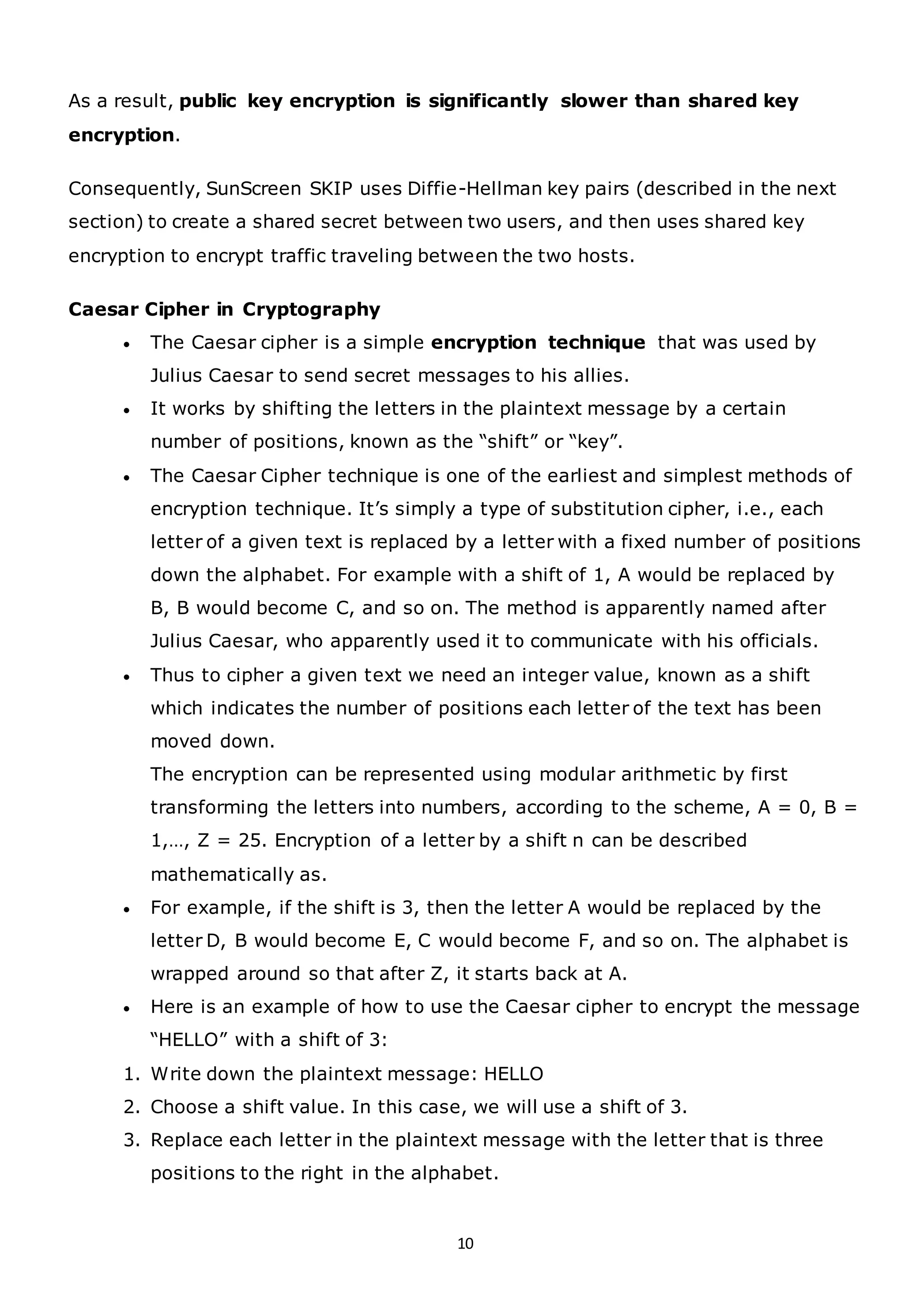 10
As a result, public key encryption is significantly slower than shared key
encryption.
Consequently, SunScreen SKIP uses Diffie-Hellman key pairs (described in the next
section) to create a shared secret between two users, and then uses shared key
encryption to encrypt traffic traveling between the two hosts.
Caesar Cipher in Cryptography
• The Caesar cipher is a simple encryption technique that was used by
Julius Caesar to send secret messages to his allies.
• It works by shifting the letters in the plaintext message by a certain
number of positions, known as the “shift” or “key”.
• The Caesar Cipher technique is one of the earliest and simplest methods of
encryption technique. It’s simply a type of substitution cipher, i.e., each
letter of a given text is replaced by a letter with a fixed number of positions
down the alphabet. For example with a shift of 1, A would be replaced by
B, B would become C, and so on. The method is apparently named after
Julius Caesar, who apparently used it to communicate with his officials.
• Thus to cipher a given text we need an integer value, known as a shift
which indicates the number of positions each letter of the text has been
moved down.
The encryption can be represented using modular arithmetic by first
transforming the letters into numbers, according to the scheme, A = 0, B =
1,…, Z = 25. Encryption of a letter by a shift n can be described
mathematically as.
• For example, if the shift is 3, then the letter A would be replaced by the
letter D, B would become E, C would become F, and so on. The alphabet is
wrapped around so that after Z, it starts back at A.
• Here is an example of how to use the Caesar cipher to encrypt the message
“HELLO” with a shift of 3:
1. Write down the plaintext message: HELLO
2. Choose a shift value. In this case, we will use a shift of 3.
3. Replace each letter in the plaintext message with the letter that is three
positions to the right in the alphabet.
 
