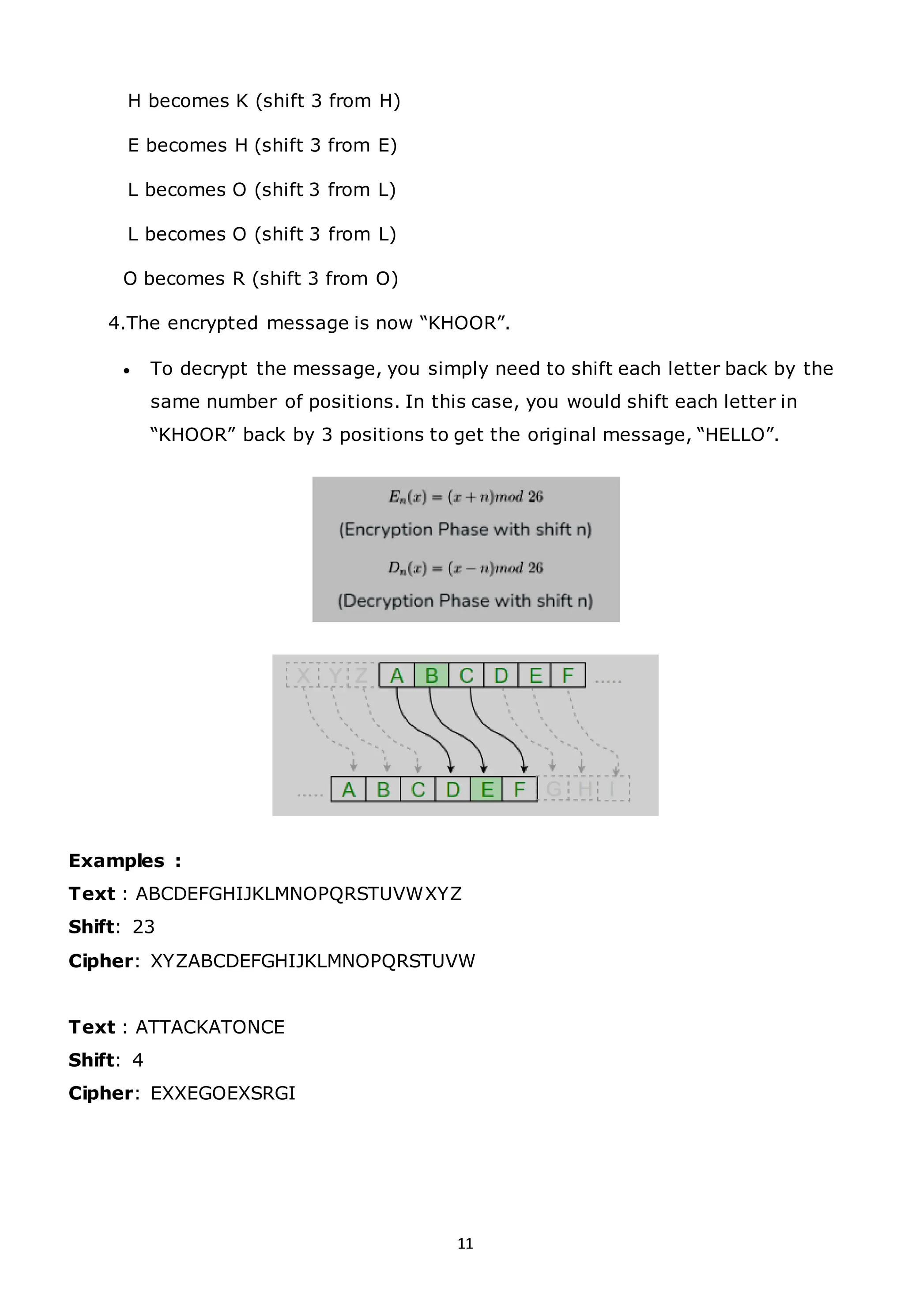11
H becomes K (shift 3 from H)
E becomes H (shift 3 from E)
L becomes O (shift 3 from L)
L becomes O (shift 3 from L)
O becomes R (shift 3 from O)
4.The encrypted message is now “KHOOR”.
• To decrypt the message, you simply need to shift each letter back by the
same number of positions. In this case, you would shift each letter in
“KHOOR” back by 3 positions to get the original message, “HELLO”.
Examples :
Text : ABCDEFGHIJKLMNOPQRSTUVWXYZ
Shift: 23
Cipher: XYZABCDEFGHIJKLMNOPQRSTUVW
Text : ATTACKATONCE
Shift: 4
Cipher: EXXEGOEXSRGI
 