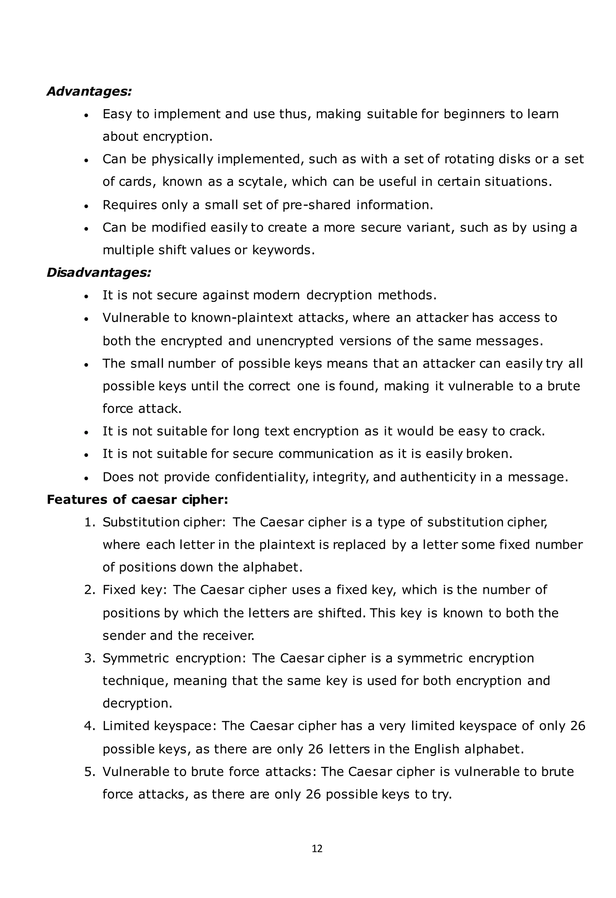 12
Advantages:
• Easy to implement and use thus, making suitable for beginners to learn
about encryption.
• Can be physically implemented, such as with a set of rotating disks or a set
of cards, known as a scytale, which can be useful in certain situations.
• Requires only a small set of pre-shared information.
• Can be modified easily to create a more secure variant, such as by using a
multiple shift values or keywords.
Disadvantages:
• It is not secure against modern decryption methods.
• Vulnerable to known-plaintext attacks, where an attacker has access to
both the encrypted and unencrypted versions of the same messages.
• The small number of possible keys means that an attacker can easily try all
possible keys until the correct one is found, making it vulnerable to a brute
force attack.
• It is not suitable for long text encryption as it would be easy to crack.
• It is not suitable for secure communication as it is easily broken.
• Does not provide confidentiality, integrity, and authenticity in a message.
Features of caesar cipher:
1. Substitution cipher: The Caesar cipher is a type of substitution cipher,
where each letter in the plaintext is replaced by a letter some fixed number
of positions down the alphabet.
2. Fixed key: The Caesar cipher uses a fixed key, which is the number of
positions by which the letters are shifted. This key is known to both the
sender and the receiver.
3. Symmetric encryption: The Caesar cipher is a symmetric encryption
technique, meaning that the same key is used for both encryption and
decryption.
4. Limited keyspace: The Caesar cipher has a very limited keyspace of only 26
possible keys, as there are only 26 letters in the English alphabet.
5. Vulnerable to brute force attacks: The Caesar cipher is vulnerable to brute
force attacks, as there are only 26 possible keys to try.
 