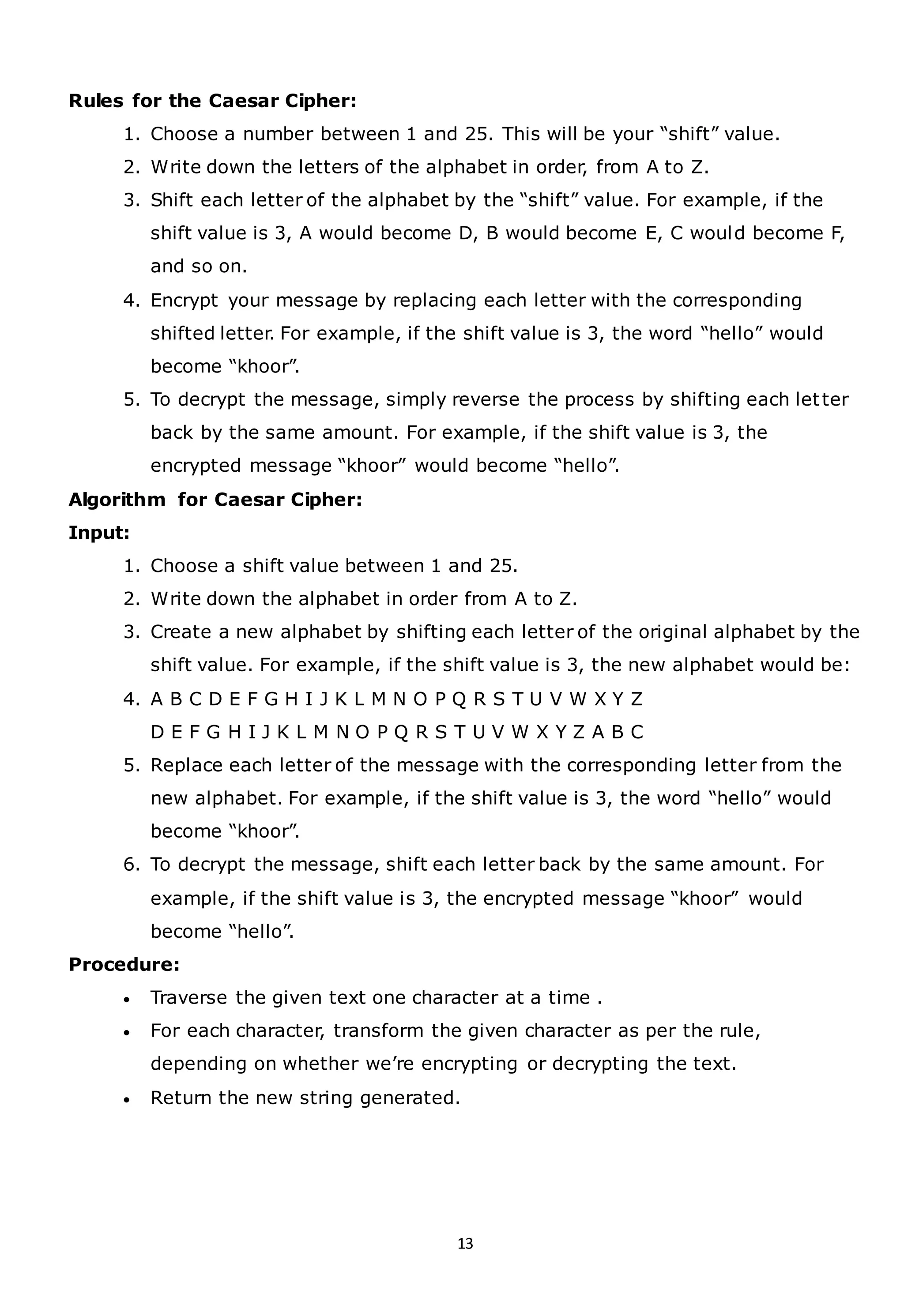 13
Rules for the Caesar Cipher:
1. Choose a number between 1 and 25. This will be your “shift” value.
2. Write down the letters of the alphabet in order, from A to Z.
3. Shift each letter of the alphabet by the “shift” value. For example, if the
shift value is 3, A would become D, B would become E, C would become F,
and so on.
4. Encrypt your message by replacing each letter with the corresponding
shifted letter. For example, if the shift value is 3, the word “hello” would
become “khoor”.
5. To decrypt the message, simply reverse the process by shifting each letter
back by the same amount. For example, if the shift value is 3, the
encrypted message “khoor” would become “hello”.
Algorithm for Caesar Cipher:
Input:
1. Choose a shift value between 1 and 25.
2. Write down the alphabet in order from A to Z.
3. Create a new alphabet by shifting each letter of the original alphabet by the
shift value. For example, if the shift value is 3, the new alphabet would be:
4. A B C D E F G H I J K L M N O P Q R S T U V W X Y Z
D E F G H I J K L M N O P Q R S T U V W X Y Z A B C
5. Replace each letter of the message with the corresponding letter from the
new alphabet. For example, if the shift value is 3, the word “hello” would
become “khoor”.
6. To decrypt the message, shift each letter back by the same amount. For
example, if the shift value is 3, the encrypted message “khoor” would
become “hello”.
Procedure:
• Traverse the given text one character at a time .
• For each character, transform the given character as per the rule,
depending on whether we’re encrypting or decrypting the text.
• Return the new string generated.
 
