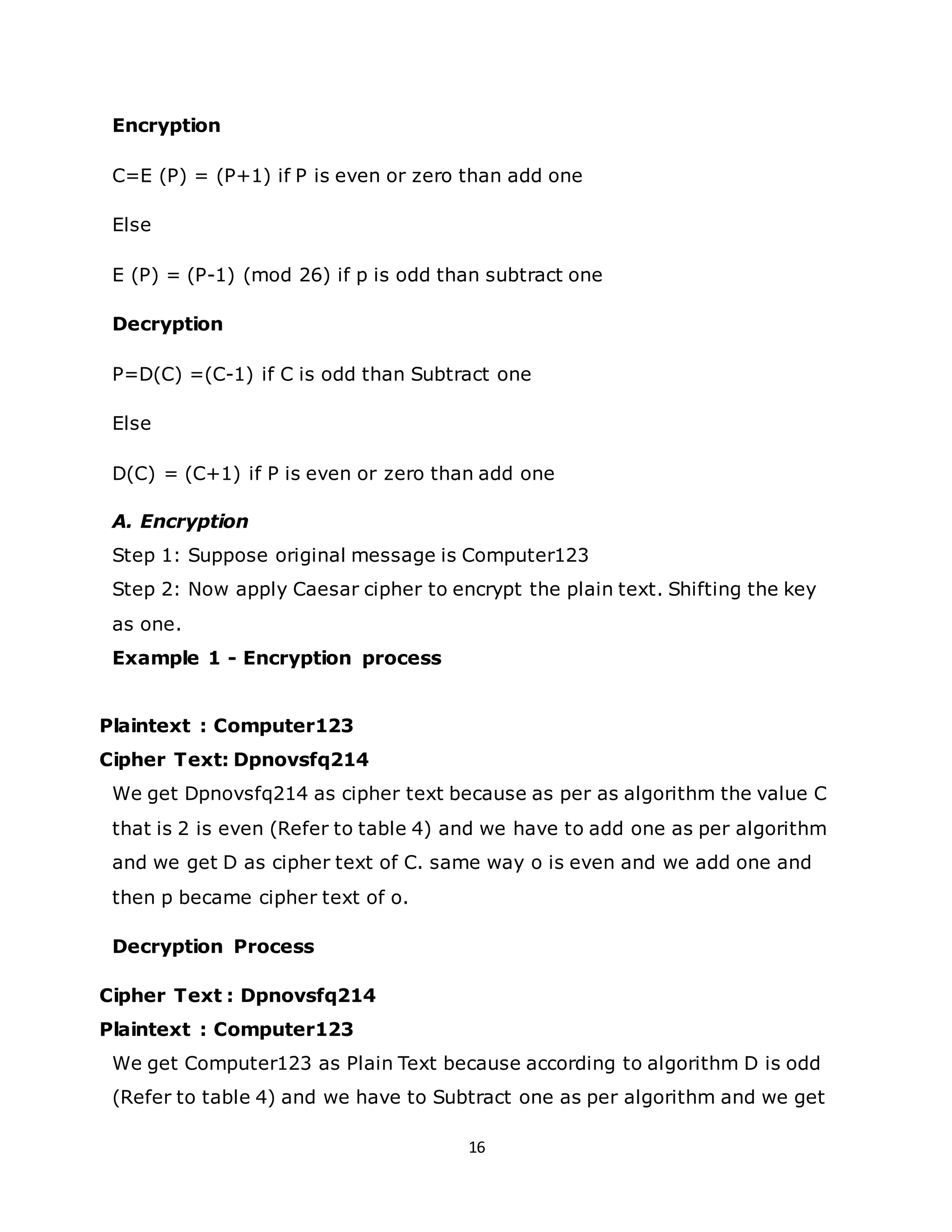 16
Encryption
C=E (P) = (P+1) if P is even or zero than add one
Else
E (P) = (P-1) (mod 26) if p is odd than subtract one
Decryption
P=D(C) =(C-1) if C is odd than Subtract one
Else
D(C) = (C+1) if P is even or zero than add one
A. Encryption
Step 1: Suppose original message is Computer123
Step 2: Now apply Caesar cipher to encrypt the plain text. Shifting the key
as one.
Example 1 - Encryption process
Plaintext : Computer123
Cipher Text: Dpnovsfq214
We get Dpnovsfq214 as cipher text because as per as algorithm the value C
that is 2 is even (Refer to table 4) and we have to add one as per algorithm
and we get D as cipher text of C. same way o is even and we add one and
then p became cipher text of o.
Decryption Process
Cipher Text : Dpnovsfq214
Plaintext : Computer123
We get Computer123 as Plain Text because according to algorithm D is odd
(Refer to table 4) and we have to Subtract one as per algorithm and we get
 