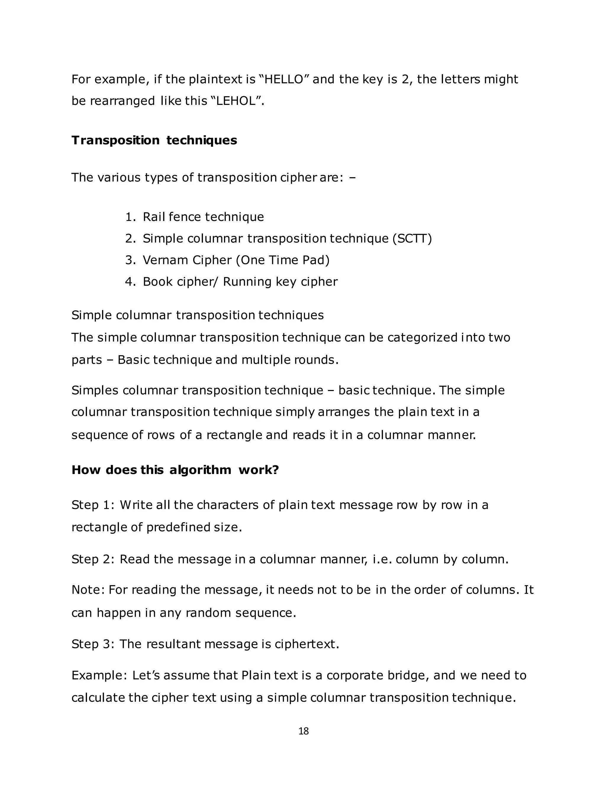 18
For example, if the plaintext is “HELLO” and the key is 2, the letters might
be rearranged like this “LEHOL”.
Transposition techniques
The various types of transposition cipher are: –
1. Rail fence technique
2. Simple columnar transposition technique (SCTT)
3. Vernam Cipher (One Time Pad)
4. Book cipher/ Running key cipher
Simple columnar transposition techniques
The simple columnar transposition technique can be categorized into two
parts – Basic technique and multiple rounds.
Simples columnar transposition technique – basic technique. The simple
columnar transposition technique simply arranges the plain text in a
sequence of rows of a rectangle and reads it in a columnar manner.
How does this algorithm work?
Step 1: Write all the characters of plain text message row by row in a
rectangle of predefined size.
Step 2: Read the message in a columnar manner, i.e. column by column.
Note: For reading the message, it needs not to be in the order of columns. It
can happen in any random sequence.
Step 3: The resultant message is ciphertext.
Example: Let’s assume that Plain text is a corporate bridge, and we need to
calculate the cipher text using a simple columnar transposition technique.
 