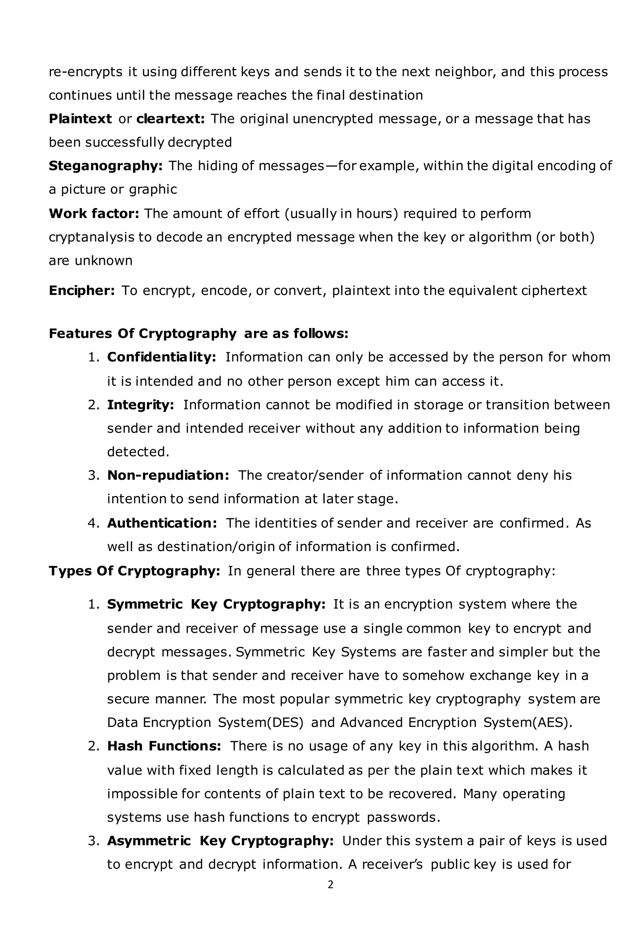 2
re-encrypts it using different keys and sends it to the next neighbor, and this process
continues until the message reaches the final destination
Plaintext or cleartext: The original unencrypted message, or a message that has
been successfully decrypted
Steganography: The hiding of messages—for example, within the digital encoding of
a picture or graphic
Work factor: The amount of effort (usually in hours) required to perform
cryptanalysis to decode an encrypted message when the key or algorithm (or both)
are unknown
Encipher: To encrypt, encode, or convert, plaintext into the equivalent ciphertext
Features Of Cryptography are as follows:
1. Confidentiality: Information can only be accessed by the person for whom
it is intended and no other person except him can access it.
2. Integrity: Information cannot be modified in storage or transition between
sender and intended receiver without any addition to information being
detected.
3. Non-repudiation: The creator/sender of information cannot deny his
intention to send information at later stage.
4. Authentication: The identities of sender and receiver are confirmed. As
well as destination/origin of information is confirmed.
Types Of Cryptography: In general there are three types Of cryptography:
1. Symmetric Key Cryptography: It is an encryption system where the
sender and receiver of message use a single common key to encrypt and
decrypt messages. Symmetric Key Systems are faster and simpler but the
problem is that sender and receiver have to somehow exchange key in a
secure manner. The most popular symmetric key cryptography system are
Data Encryption System(DES) and Advanced Encryption System(AES).
2. Hash Functions: There is no usage of any key in this algorithm. A hash
value with fixed length is calculated as per the plain text which makes it
impossible for contents of plain text to be recovered. Many operating
systems use hash functions to encrypt passwords.
3. Asymmetric Key Cryptography: Under this system a pair of keys is used
to encrypt and decrypt information. A receiver’s public key is used for
 