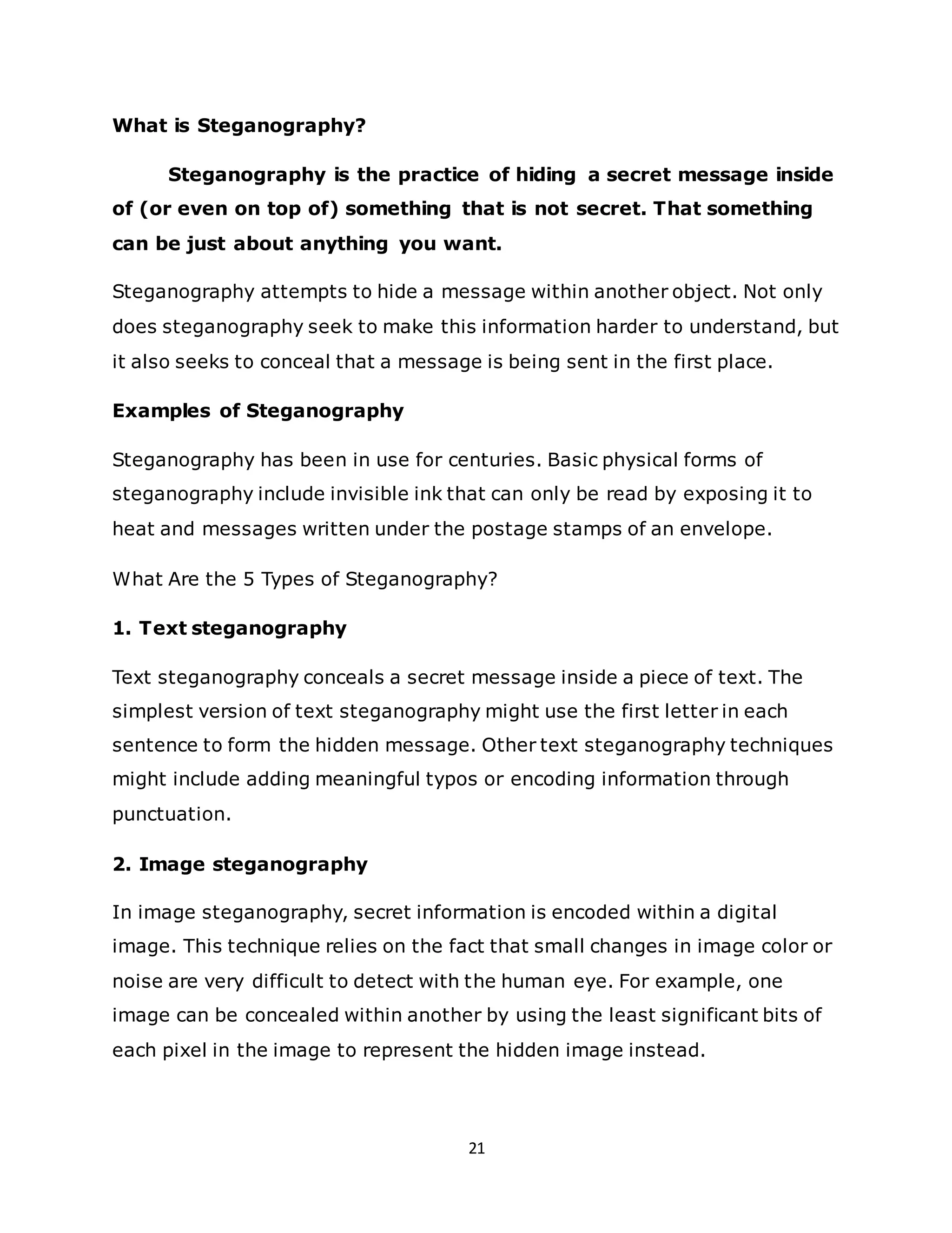 21
What is Steganography?
Steganography is the practice of hiding a secret message inside
of (or even on top of) something that is not secret. That something
can be just about anything you want.
Steganography attempts to hide a message within another object. Not only
does steganography seek to make this information harder to understand, but
it also seeks to conceal that a message is being sent in the first place.
Examples of Steganography
Steganography has been in use for centuries. Basic physical forms of
steganography include invisible ink that can only be read by exposing it to
heat and messages written under the postage stamps of an envelope.
What Are the 5 Types of Steganography?
1. Text steganography
Text steganography conceals a secret message inside a piece of text. The
simplest version of text steganography might use the first letter in each
sentence to form the hidden message. Other text steganography techniques
might include adding meaningful typos or encoding information through
punctuation.
2. Image steganography
In image steganography, secret information is encoded within a digital
image. This technique relies on the fact that small changes in image color or
noise are very difficult to detect with the human eye. For example, one
image can be concealed within another by using the least significant bits of
each pixel in the image to represent the hidden image instead.
 