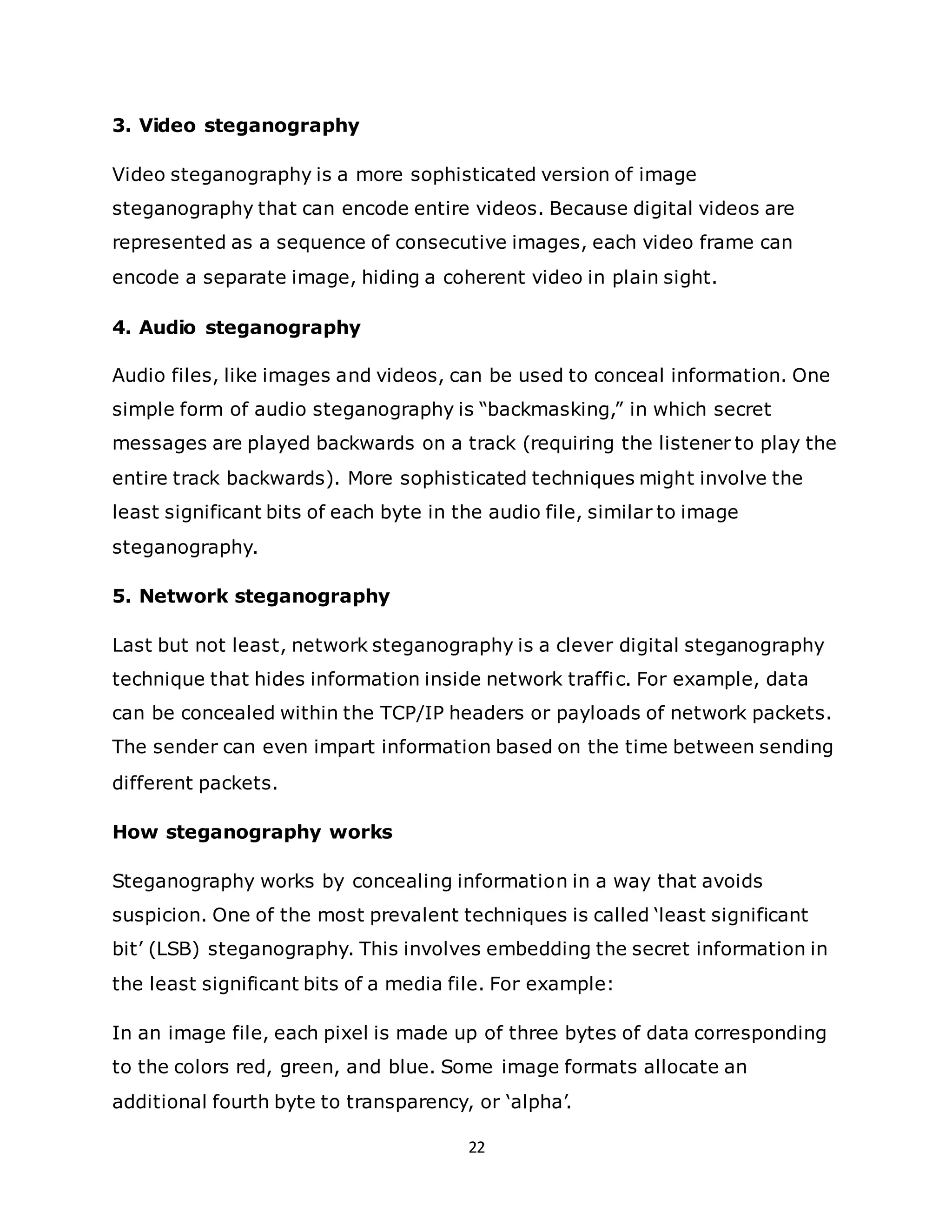22
3. Video steganography
Video steganography is a more sophisticated version of image
steganography that can encode entire videos. Because digital videos are
represented as a sequence of consecutive images, each video frame can
encode a separate image, hiding a coherent video in plain sight.
4. Audio steganography
Audio files, like images and videos, can be used to conceal information. One
simple form of audio steganography is “backmasking,” in which secret
messages are played backwards on a track (requiring the listener to play the
entire track backwards). More sophisticated techniques might involve the
least significant bits of each byte in the audio file, similar to image
steganography.
5. Network steganography
Last but not least, network steganography is a clever digital steganography
technique that hides information inside network traffic. For example, data
can be concealed within the TCP/IP headers or payloads of network packets.
The sender can even impart information based on the time between sending
different packets.
How steganography works
Steganography works by concealing information in a way that avoids
suspicion. One of the most prevalent techniques is called ‘least significant
bit’ (LSB) steganography. This involves embedding the secret information in
the least significant bits of a media file. For example:
In an image file, each pixel is made up of three bytes of data corresponding
to the colors red, green, and blue. Some image formats allocate an
additional fourth byte to transparency, or ‘alpha’.
 