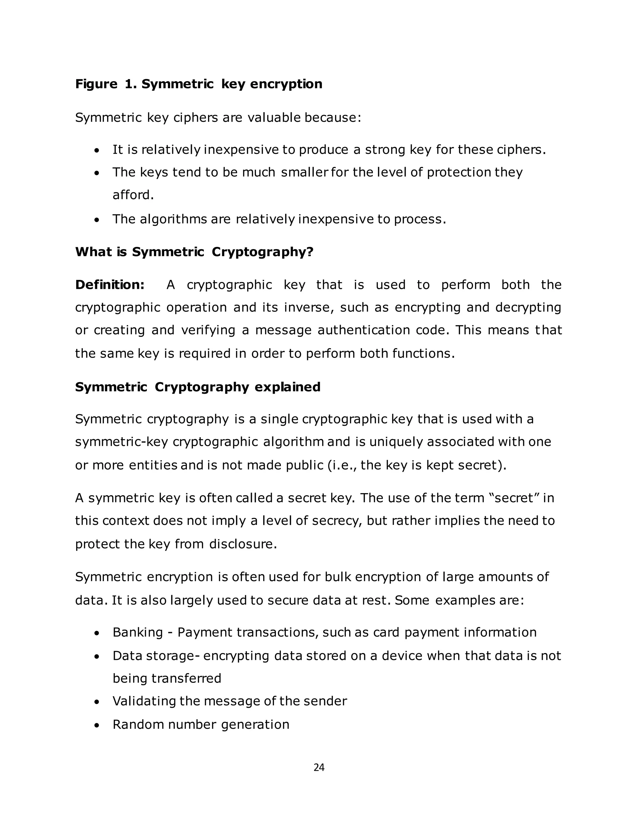 24
Figure 1. Symmetric key encryption
Symmetric key ciphers are valuable because:
• It is relatively inexpensive to produce a strong key for these ciphers.
• The keys tend to be much smaller for the level of protection they
afford.
• The algorithms are relatively inexpensive to process.
What is Symmetric Cryptography?
Definition: A cryptographic key that is used to perform both the
cryptographic operation and its inverse, such as encrypting and decrypting
or creating and verifying a message authentication code. This means that
the same key is required in order to perform both functions.
Symmetric Cryptography explained
Symmetric cryptography is a single cryptographic key that is used with a
symmetric-key cryptographic algorithm and is uniquely associated with one
or more entities and is not made public (i.e., the key is kept secret).
A symmetric key is often called a secret key. The use of the term “secret” in
this context does not imply a level of secrecy, but rather implies the need to
protect the key from disclosure.
Symmetric encryption is often used for bulk encryption of large amounts of
data. It is also largely used to secure data at rest. Some examples are:
• Banking - Payment transactions, such as card payment information
• Data storage- encrypting data stored on a device when that data is not
being transferred
• Validating the message of the sender
• Random number generation
 