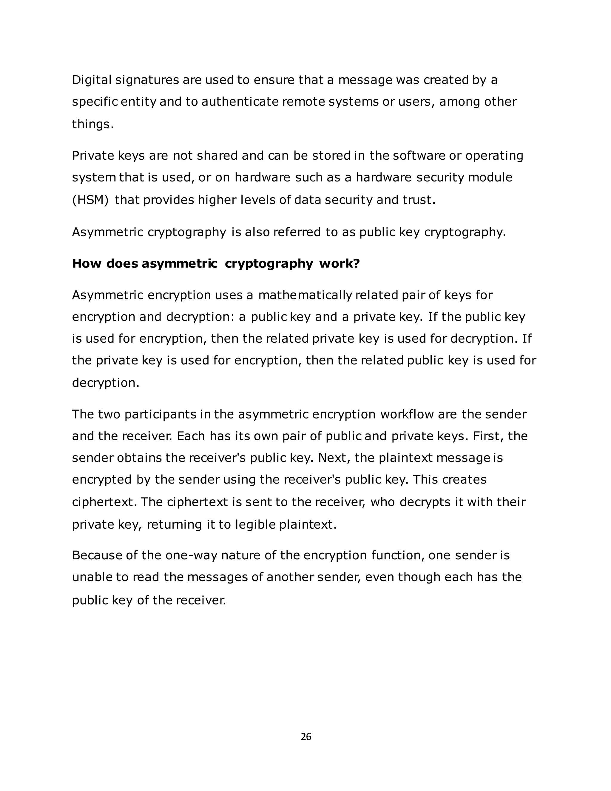 26
Digital signatures are used to ensure that a message was created by a
specific entity and to authenticate remote systems or users, among other
things.
Private keys are not shared and can be stored in the software or operating
system that is used, or on hardware such as a hardware security module
(HSM) that provides higher levels of data security and trust.
Asymmetric cryptography is also referred to as public key cryptography.
How does asymmetric cryptography work?
Asymmetric encryption uses a mathematically related pair of keys for
encryption and decryption: a public key and a private key. If the public key
is used for encryption, then the related private key is used for decryption. If
the private key is used for encryption, then the related public key is used for
decryption.
The two participants in the asymmetric encryption workflow are the sender
and the receiver. Each has its own pair of public and private keys. First, the
sender obtains the receiver's public key. Next, the plaintext message is
encrypted by the sender using the receiver's public key. This creates
ciphertext. The ciphertext is sent to the receiver, who decrypts it with their
private key, returning it to legible plaintext.
Because of the one-way nature of the encryption function, one sender is
unable to read the messages of another sender, even though each has the
public key of the receiver.
 