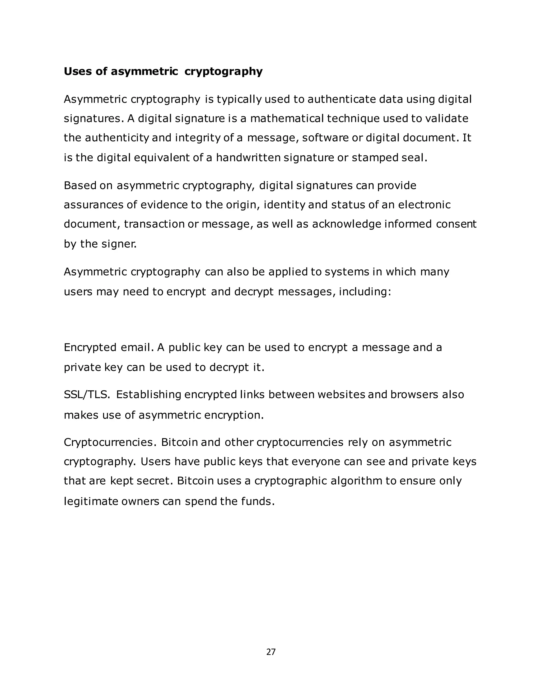 27
Uses of asymmetric cryptography
Asymmetric cryptography is typically used to authenticate data using digital
signatures. A digital signature is a mathematical technique used to validate
the authenticity and integrity of a message, software or digital document. It
is the digital equivalent of a handwritten signature or stamped seal.
Based on asymmetric cryptography, digital signatures can provide
assurances of evidence to the origin, identity and status of an electronic
document, transaction or message, as well as acknowledge informed consent
by the signer.
Asymmetric cryptography can also be applied to systems in which many
users may need to encrypt and decrypt messages, including:
Encrypted email. A public key can be used to encrypt a message and a
private key can be used to decrypt it.
SSL/TLS. Establishing encrypted links between websites and browsers also
makes use of asymmetric encryption.
Cryptocurrencies. Bitcoin and other cryptocurrencies rely on asymmetric
cryptography. Users have public keys that everyone can see and private keys
that are kept secret. Bitcoin uses a cryptographic algorithm to ensure only
legitimate owners can spend the funds.
 