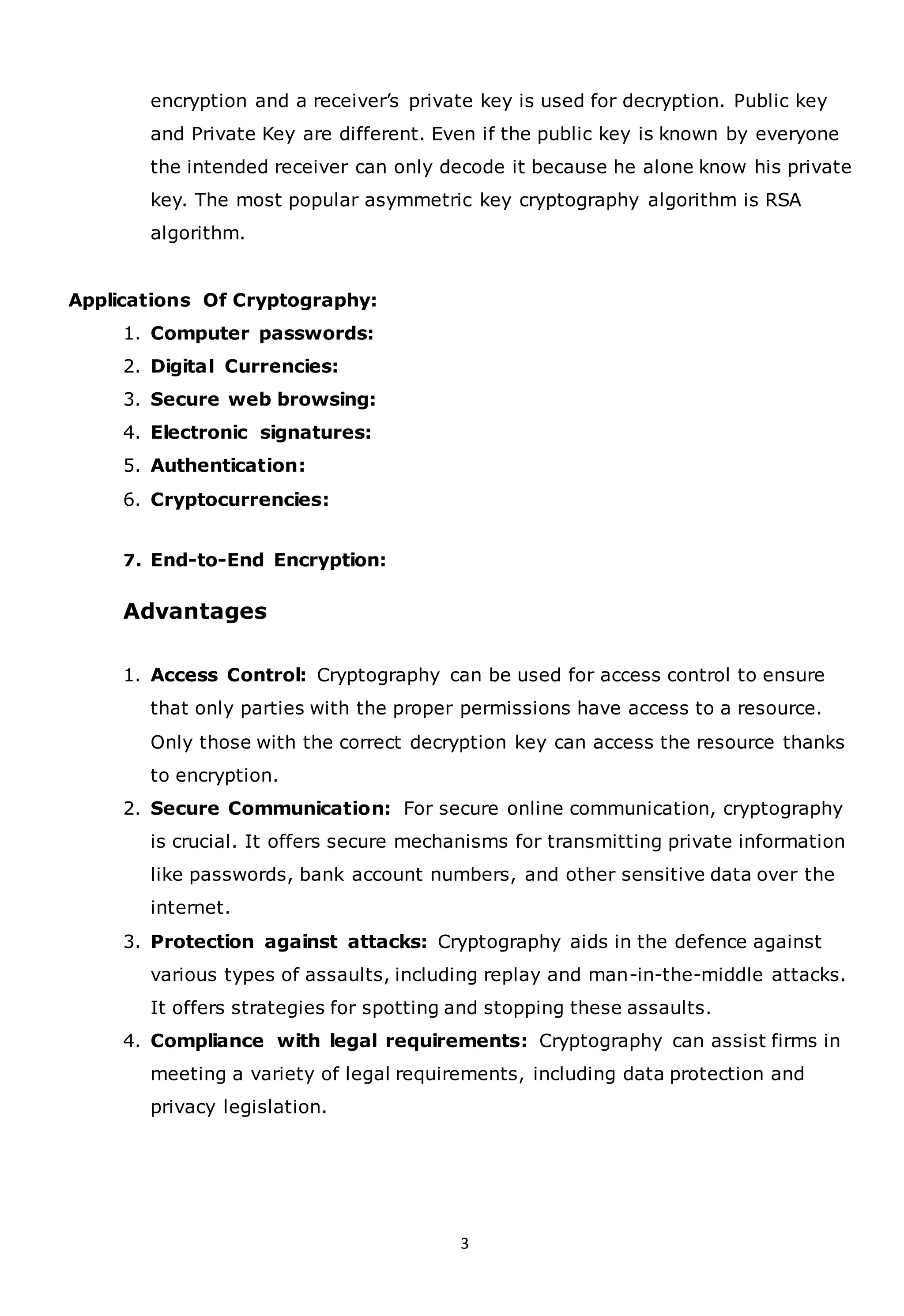 3
encryption and a receiver’s private key is used for decryption. Public key
and Private Key are different. Even if the public key is known by everyone
the intended receiver can only decode it because he alone know his private
key. The most popular asymmetric key cryptography algorithm is RSA
algorithm.
Applications Of Cryptography:
1. Computer passwords:
2. Digital Currencies:
3. Secure web browsing:
4. Electronic signatures:
5. Authentication:
6. Cryptocurrencies:
7. End-to-End Encryption:
Advantages
1. Access Control: Cryptography can be used for access control to ensure
that only parties with the proper permissions have access to a resource.
Only those with the correct decryption key can access the resource thanks
to encryption.
2. Secure Communication: For secure online communication, cryptography
is crucial. It offers secure mechanisms for transmitting private information
like passwords, bank account numbers, and other sensitive data over the
internet.
3. Protection against attacks: Cryptography aids in the defence against
various types of assaults, including replay and man-in-the-middle attacks.
It offers strategies for spotting and stopping these assaults.
4. Compliance with legal requirements: Cryptography can assist firms in
meeting a variety of legal requirements, including data protection and
privacy legislation.
 