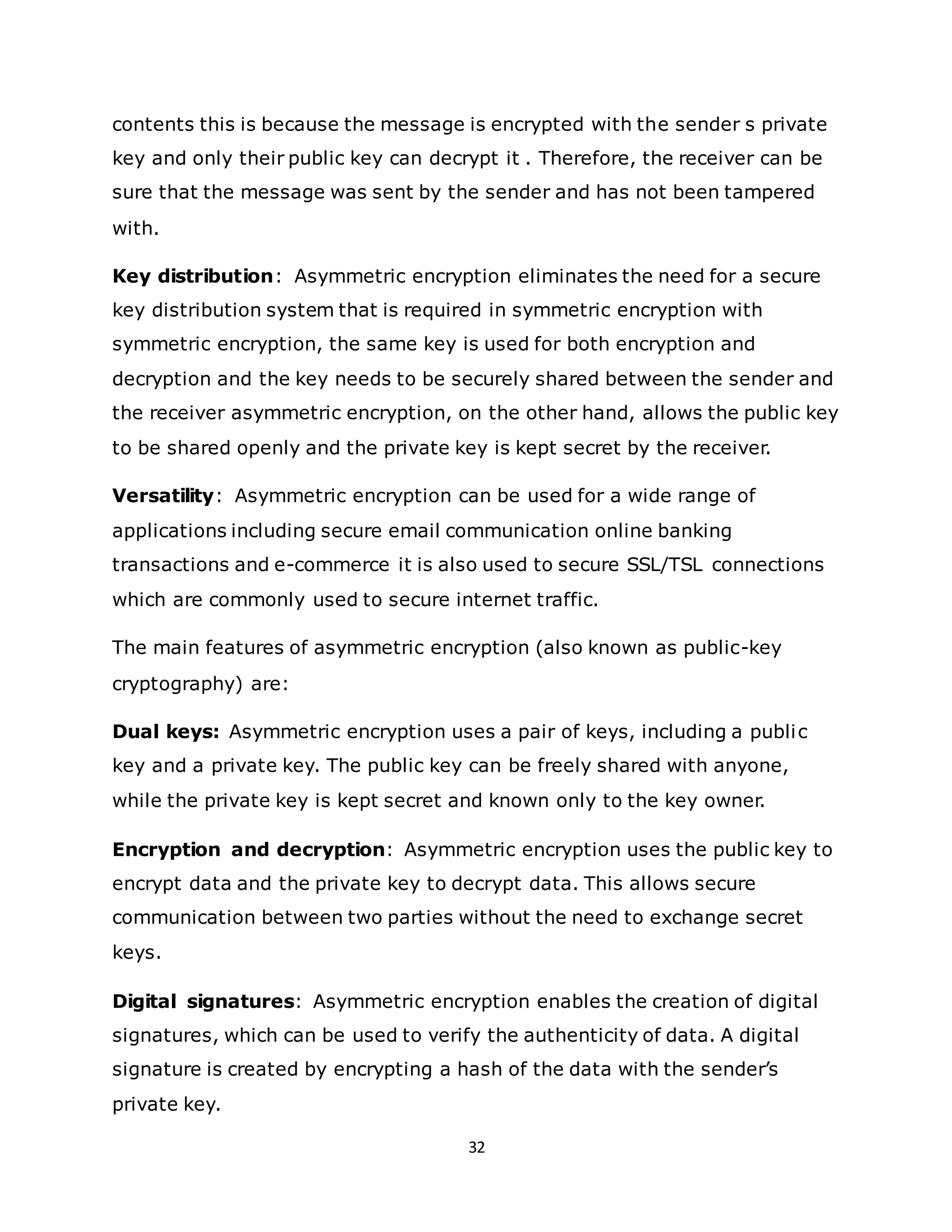 32
contents this is because the message is encrypted with the sender s private
key and only their public key can decrypt it . Therefore, the receiver can be
sure that the message was sent by the sender and has not been tampered
with.
Key distribution: Asymmetric encryption eliminates the need for a secure
key distribution system that is required in symmetric encryption with
symmetric encryption, the same key is used for both encryption and
decryption and the key needs to be securely shared between the sender and
the receiver asymmetric encryption, on the other hand, allows the public key
to be shared openly and the private key is kept secret by the receiver.
Versatility: Asymmetric encryption can be used for a wide range of
applications including secure email communication online banking
transactions and e-commerce it is also used to secure SSL/TSL connections
which are commonly used to secure internet traffic.
The main features of asymmetric encryption (also known as public-key
cryptography) are:
Dual keys: Asymmetric encryption uses a pair of keys, including a public
key and a private key. The public key can be freely shared with anyone,
while the private key is kept secret and known only to the key owner.
Encryption and decryption: Asymmetric encryption uses the public key to
encrypt data and the private key to decrypt data. This allows secure
communication between two parties without the need to exchange secret
keys.
Digital signatures: Asymmetric encryption enables the creation of digital
signatures, which can be used to verify the authenticity of data. A digital
signature is created by encrypting a hash of the data with the sender’s
private key.
 