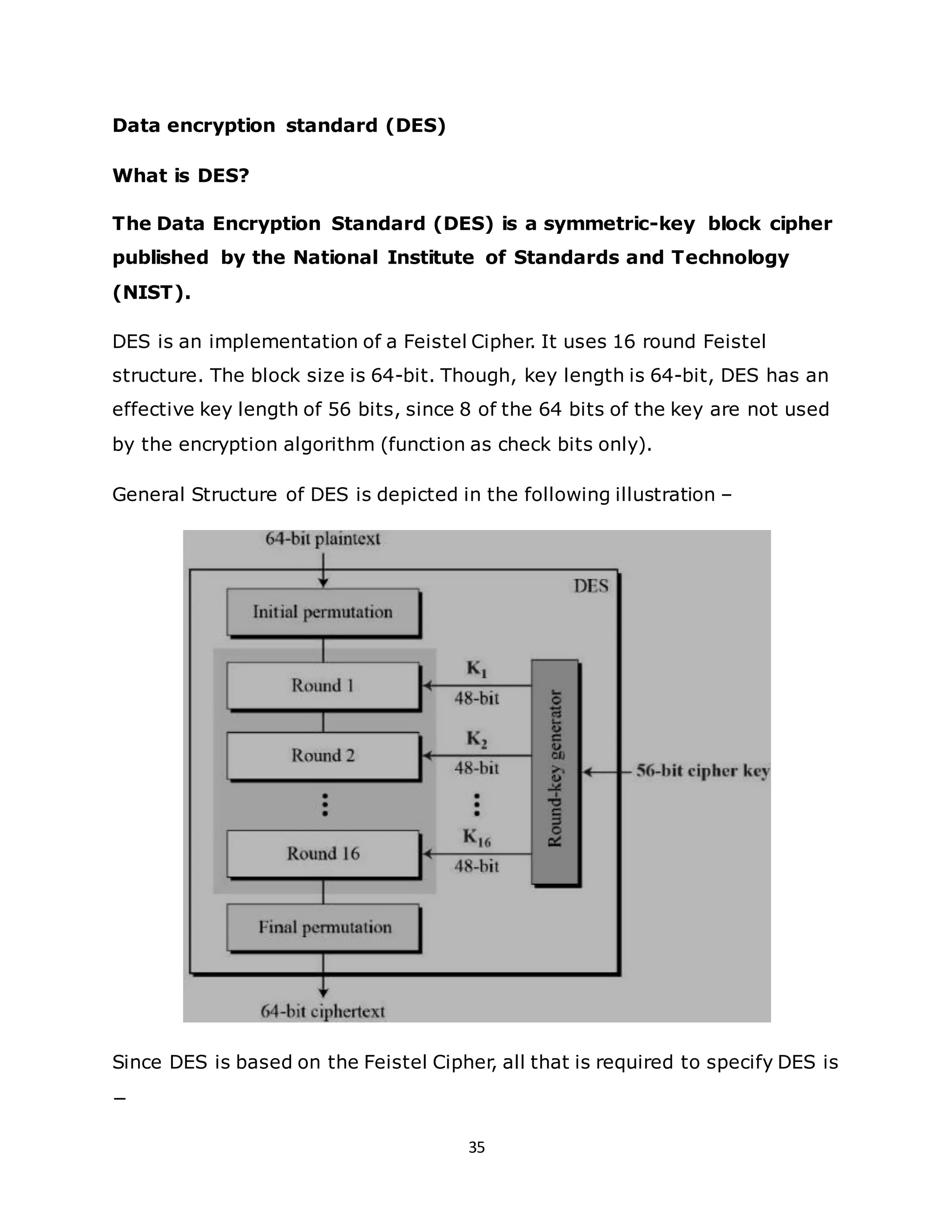 35
Data encryption standard (DES)
What is DES?
The Data Encryption Standard (DES) is a symmetric-key block cipher
published by the National Institute of Standards and Technology
(NIST).
DES is an implementation of a Feistel Cipher. It uses 16 round Feistel
structure. The block size is 64-bit. Though, key length is 64-bit, DES has an
effective key length of 56 bits, since 8 of the 64 bits of the key are not used
by the encryption algorithm (function as check bits only).
General Structure of DES is depicted in the following illustration –
Since DES is based on the Feistel Cipher, all that is required to specify DES is
−
 
