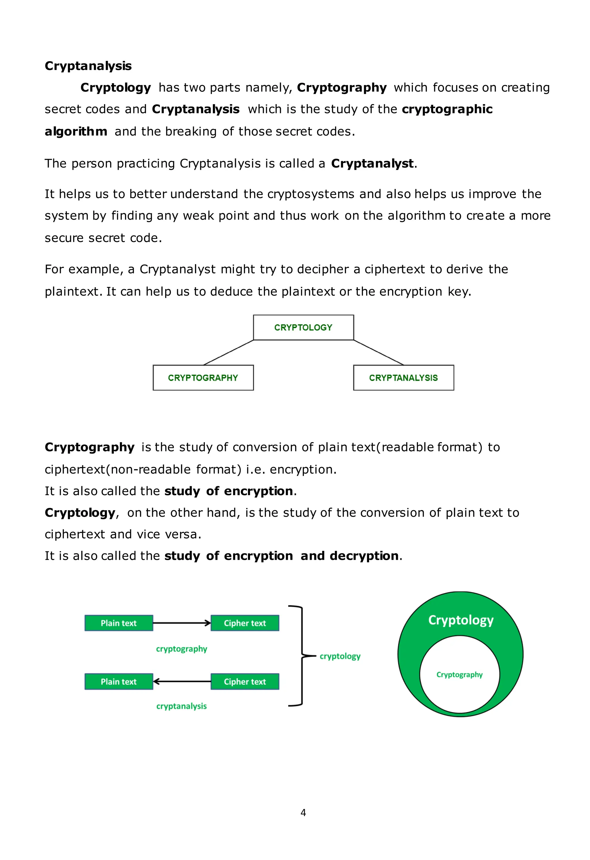 4
Cryptanalysis
Cryptology has two parts namely, Cryptography which focuses on creating
secret codes and Cryptanalysis which is the study of the cryptographic
algorithm and the breaking of those secret codes.
The person practicing Cryptanalysis is called a Cryptanalyst.
It helps us to better understand the cryptosystems and also helps us improve the
system by finding any weak point and thus work on the algorithm to create a more
secure secret code.
For example, a Cryptanalyst might try to decipher a ciphertext to derive the
plaintext. It can help us to deduce the plaintext or the encryption key.
Cryptography is the study of conversion of plain text(readable format) to
ciphertext(non-readable format) i.e. encryption.
It is also called the study of encryption.
Cryptology, on the other hand, is the study of the conversion of plain text to
ciphertext and vice versa.
It is also called the study of encryption and decryption.
 