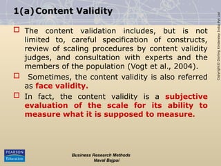 Copyright©
Dorling
Kindersley
India
Pvt
Ltd
1(a)Content Validity
 The content validation includes, but is not
limited to, careful specification of constructs,
review of scaling procedures by content validity
judges, and consultation with experts and the
members of the population (Vogt et al., 2004).
 Sometimes, the content validity is also referred
as face validity.
 In fact, the content validity is a subjective
evaluation of the scale for its ability to
measure what it is supposed to measure.
Business Research Methods
Naval Bajpai
 