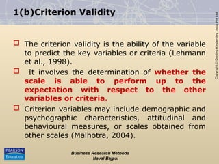 Copyright©
Dorling
Kindersley
India
Pvt
Ltd
1(b)Criterion Validity
 The criterion validity is the ability of the variable
to predict the key variables or criteria (Lehmann
et al., 1998).
 It involves the determination of whether the
scale is able to perform up to the
expectation with respect to the other
variables or criteria.
 Criterion variables may include demographic and
psychographic characteristics, attitudinal and
behavioural measures, or scales obtained from
other scales (Malhotra, 2004).
Business Research Methods
Naval Bajpai
 