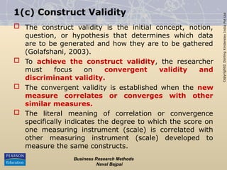 Copyright©
Dorling
Kindersley
India
Pvt
Ltd
1(c) Construct Validity
 The construct validity is the initial concept, notion,
question, or hypothesis that determines which data
are to be generated and how they are to be gathered
(Golafshani, 2003).
 To achieve the construct validity, the researcher
must focus on convergent validity and
discriminant validity.
 The convergent validity is established when the new
measure correlates or converges with other
similar measures.
 The literal meaning of correlation or convergence
specifically indicates the degree to which the score on
one measuring instrument (scale) is correlated with
other measuring instrument (scale) developed to
measure the same constructs.
Business Research Methods
Naval Bajpai
 