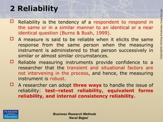 Copyright©
Dorling
Kindersley
India
Pvt
Ltd
2 Reliability
 Reliability is the tendency of a respondent to respond in
the same or in a similar manner to an identical or a near
identical question (Burns & Bush, 1999).
 A measure is said to be reliable when it elicits the same
response from the same person when the measuring
instrument is administered to that person successively in
similar or almost similar circumstances.
 Reliable measuring instruments provide confidence to a
researcher that the transient and situational factors are
not intervening in the process, and hence, the measuring
instrument is robust.
 A researcher can adopt three ways to handle the issue of
reliability: test–retest reliability, equivalent forms
reliability, and internal consistency reliability.
Business Research Methods
Naval Bajpai
 