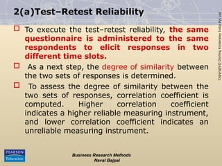 Copyright©
Dorling
Kindersley
India
Pvt
Ltd
2(a)Test–Retest Reliability
 To execute the test–retest reliability, the same
questionnaire is administered to the same
respondents to elicit responses in two
different time slots.
 As a next step, the degree of similarity between
the two sets of responses is determined.
 To assess the degree of similarity between the
two sets of responses, correlation coefficient is
computed. Higher correlation coefficient
indicates a higher reliable measuring instrument,
and lower correlation coefficient indicates an
unreliable measuring instrument.
Business Research Methods
Naval Bajpai
 