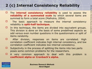 Copyright©
Dorling
Kindersley
India
Pvt
Ltd
2 (c) Internal Consistency Reliability
 The internal consistency reliability is used to assess the
reliability of a summated scale by which several items are
summed to form a total score (Malhotra, 2004).
 The basic approach to measure the internal consistency
reliability is split-half technique.
 In this technique, the items are divided into equivalent groups.
This division is done on the basis of some predefined aspects as
odd versus even number questions in the questionnaire or split of
items randomly.
 After division, responses on items are correlated. High
correlation coefficient indicates high internal consistency, and low
correlation coefficient indicates low internal consistency.
 Subjectivity in the process of splitting the items into two parts
poses some common problems for the researchers.
 A very common approach to deal with this problem is
coefficient alpha or Cronbach’s alpha.
Business Research Methods
Naval Bajpai
 