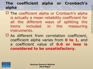 Copyright©
Dorling
Kindersley
India
Pvt
Ltd
The coefficient alpha or Cronbach’s
alpha
 The coefficient alpha or Cronbach’s alpha
is actually a mean reliability coefficient for
all the different ways of splitting the
items included in the measuring
instruments.
 As different from correlation coefficient,
coefficient alpha varies from 0 to 1, and
a coefficient value of 0.6 or less is
considered to be unsatisfactory.
Business Research Methods
Naval Bajpai
 