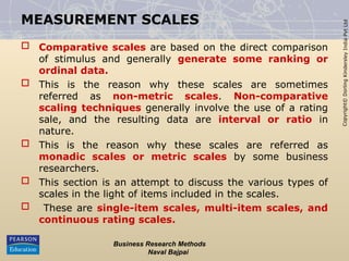 Copyright©
Dorling
Kindersley
India
Pvt
Ltd
MEASUREMENT SCALES
 Comparative scales are based on the direct comparison
of stimulus and generally generate some ranking or
ordinal data.
 This is the reason why these scales are sometimes
referred as non-metric scales. Non-comparative
scaling techniques generally involve the use of a rating
sale, and the resulting data are interval or ratio in
nature.
 This is the reason why these scales are referred as
monadic scales or metric scales by some business
researchers.
 This section is an attempt to discuss the various types of
scales in the light of items included in the scales.
 These are single-item scales, multi-item scales, and
continuous rating scales.
Business Research Methods
Naval Bajpai
 