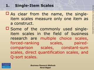 Copyright©
Dorling
Kindersley
India
Pvt
Ltd
1. Single-Item Scales
 As clear from the name, the single-
item scales measure only one item as
a construct.
 Some of the commonly used single-
item scales in the field of business
research are multiple choice scales,
forced-ranking scales, paired-
comparison scales, constant-sum
scales, direct quantification scales, and
Q-sort scales.
Business Research Methods
Naval Bajpai
 