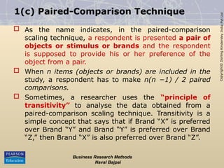 Copyright©
Dorling
Kindersley
India
Pvt
Ltd
1(c) Paired-Comparison Technique
 As the name indicates, in the paired-comparison
scaling technique, a respondent is presented a pair of
objects or stimulus or brands and the respondent
is supposed to provide his or her preference of the
object from a pair.
 When n items (objects or brands) are included in the
study, a respondent has to make n(n −1) / 2 paired
comparisons.
 Sometimes, a researcher uses the “principle of
transitivity” to analyse the data obtained from a
paired-comparison scaling technique. Transitivity is a
simple concept that says that if Brand “X” is preferred
over Brand “Y” and Brand “Y” is preferred over Brand
“Z,” then Brand “X” is also preferred over Brand “Z”.
Business Research Methods
Naval Bajpai
 