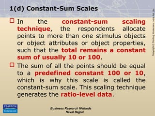 Copyright©
Dorling
Kindersley
India
Pvt
Ltd
1(d) Constant-Sum Scales
 In the constant-sum scaling
technique, the respondents allocate
points to more than one stimulus objects
or object attributes or object properties,
such that the total remains a constant
sum of usually 10 or 100.
 The sum of all the points should be equal
to a predefined constant 100 or 10,
which is why this scale is called the
constant-sum scale. This scaling technique
generates the ratio-level data.
Business Research Methods
Naval Bajpai
 