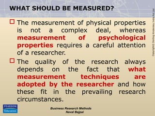 Copyright©
Dorling
Kindersley
India
Pvt
Ltd
WHAT SHOULD BE MEASURED?
 The measurement of physical properties
is not a complex deal, whereas
measurement of psychological
properties requires a careful attention
of a researcher.
 The quality of the research always
depends on the fact that what
measurement techniques are
adopted by the researcher and how
these fit in the prevailing research
circumstances.
Business Research Methods
Naval Bajpai
 