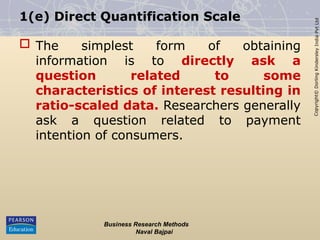 Copyright©
Dorling
Kindersley
India
Pvt
Ltd
1(e) Direct Quantification Scale
 The simplest form of obtaining
information is to directly ask a
question related to some
characteristics of interest resulting in
ratio-scaled data. Researchers generally
ask a question related to payment
intention of consumers.
Business Research Methods
Naval Bajpai
 
